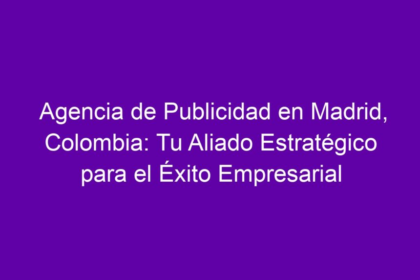 Agencia de Publicidad en Madrid, Colombia: Tu Aliado Estratégico para el Éxito Empresarial - 7
