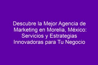 Descubre la Mejor Agencia de Marketing en Morelia, México: Servicios y Estrategias Innovadoras para Tu Negocio - 8