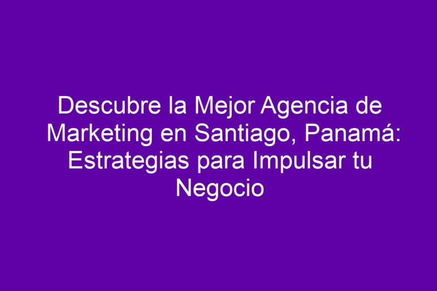 Descubre la Mejor Agencia de Marketing en Santiago, Panamá: Estrategias para Impulsar tu Negocio - 7