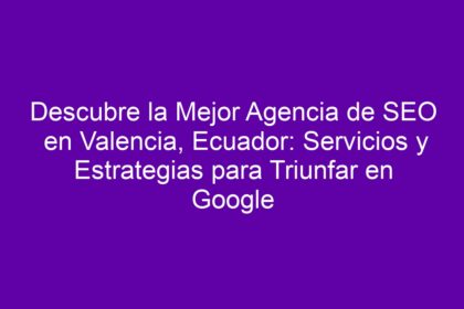 Descubre la Mejor Agencia de SEO en Valencia, Ecuador: Servicios y Estrategias para Triunfar en Google - 8