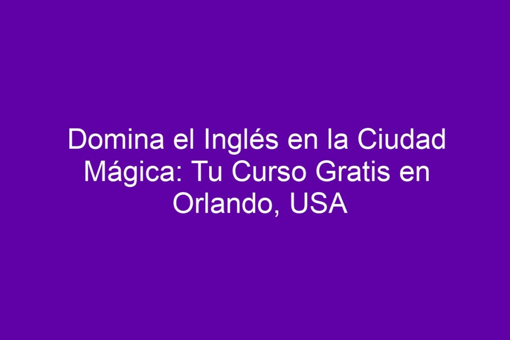 Domina el Inglés en la Ciudad Mágica: Tu Curso Gratis en Orlando, USA