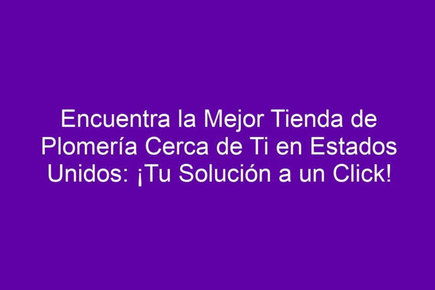 Encuentra la Mejor Tienda de Plomería Cerca de Ti en Estados Unidos: ¡Tu Solución a un Click! - 7