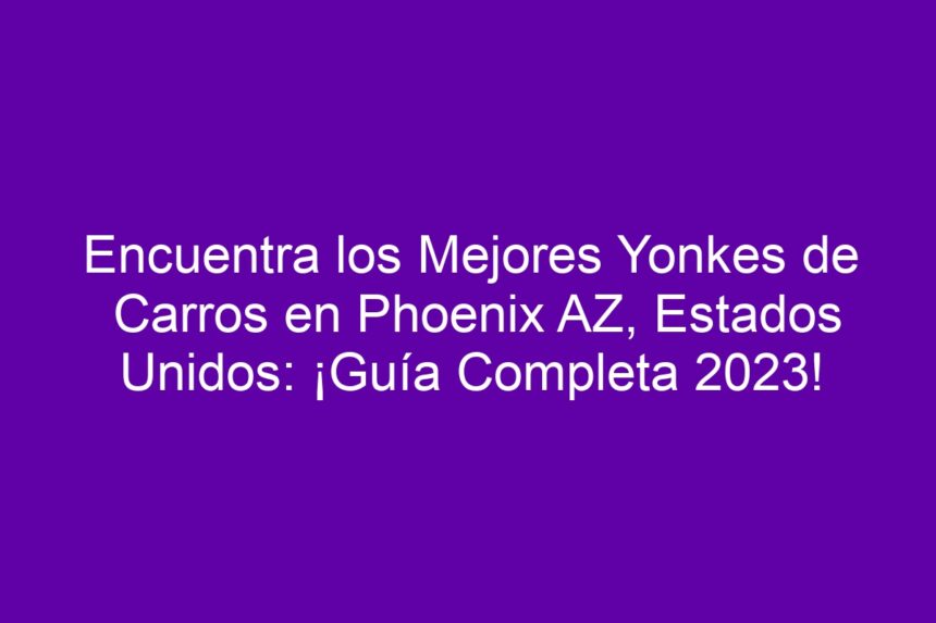 Encuentra los Mejores Yonkes de Carros en Phoenix AZ, Estados Unidos: ¡Guía Completa! - 7
