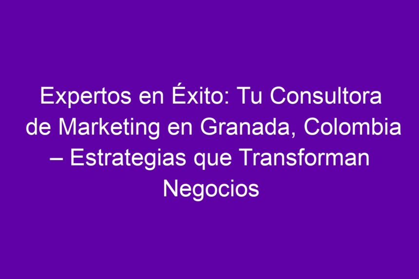 Expertos en Éxito: Tu Consultora de Marketing en Granada, Colombia – Estrategias que Transforman Negocios - 7