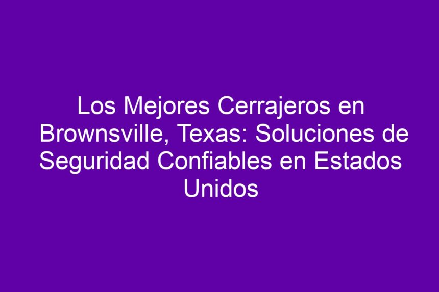 Los Mejores Cerrajeros en Brownsville, Texas: Soluciones de Seguridad Confiables en Estados Unidos - 7