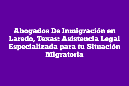 Abogados De Inmigración en Laredo, Texas: Asistencia Legal Especializada para tu Situación Migratoria