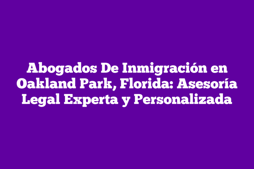 Abogados De Inmigración en Oakland Park, Florida: Asesoría Legal Experta y Personalizada