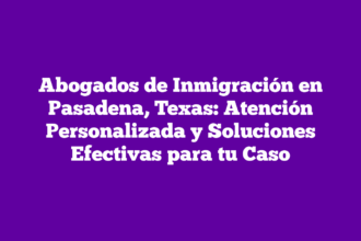 Abogados de Inmigración en Pasadena, Texas: Atención Personalizada y Soluciones Efectivas para tu Caso
