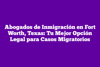 Abogados de Inmigración en Fort Worth, Texas: Tu Mejor Opción Legal para Casos Migratorios