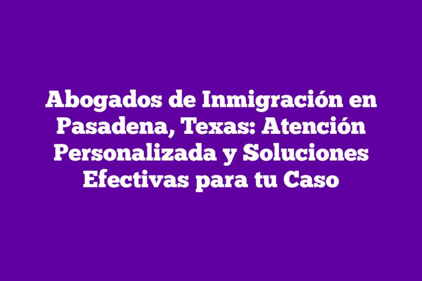 Abogados de Inmigración en Pasadena, Texas: Atención Personalizada y Soluciones Efectivas para tu Caso