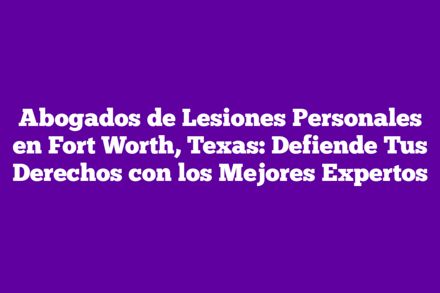 Abogados de Lesiones Personales en Fort Worth, Texas: Defiende Tus Derechos con los Mejores Expertos