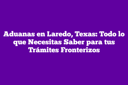Aduanas en Laredo, Texas: Todo lo que Necesitas Saber para tus Trámites Fronterizos
