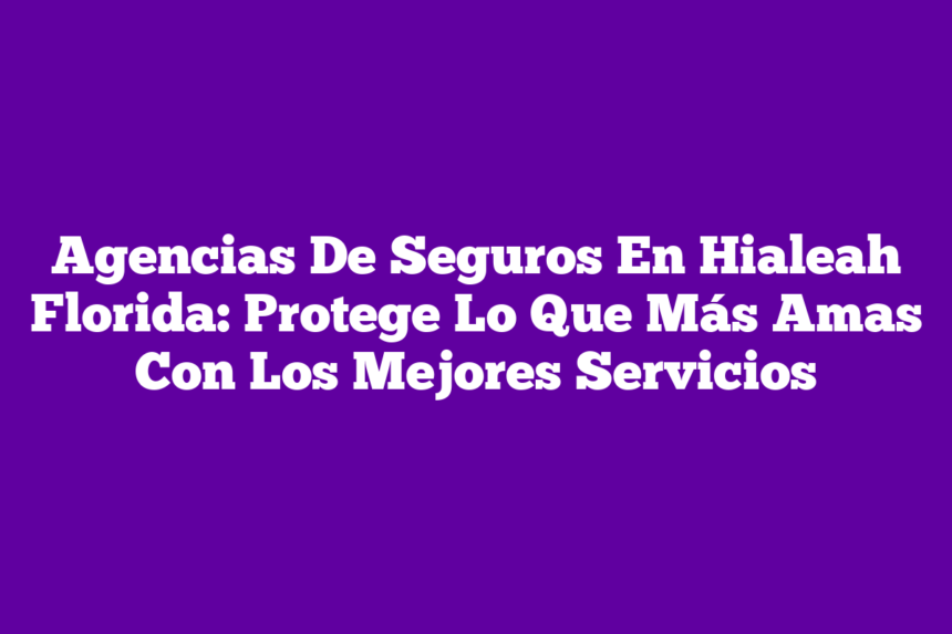 Agencias De Seguros En Hialeah Florida: Protege Lo Que Más Amas Con Los Mejores Servicios