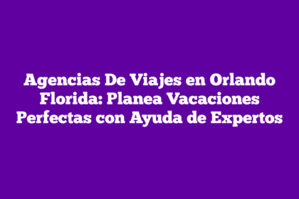 Agencias De Viajes en Orlando Florida: Planea Vacaciones Perfectas con Ayuda de Expertos