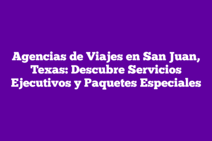 Agencias de Viajes en San Juan, Texas: Descubre Servicios Ejecutivos y Paquetes Especiales