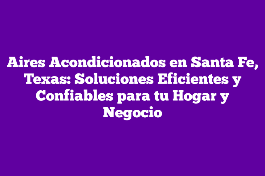 Aires Acondicionados en Santa Fe, Texas: Soluciones Eficientes y Confiables para tu Hogar y Negocio
