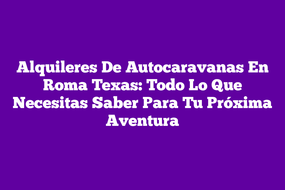 Alquileres De Autocaravanas En Roma Texas: Todo Lo Que Necesitas Saber ...