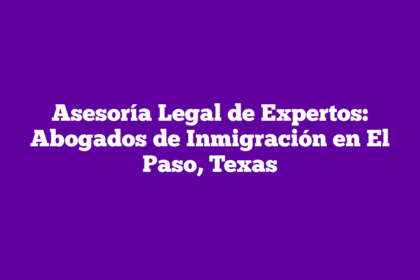 Asesoría Legal de Expertos: Abogados de Inmigración en El Paso, Texas