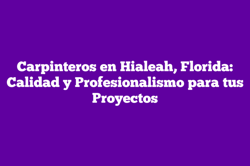 Carpinteros en Hialeah, Florida: Calidad y Profesionalismo para tus Proyectos