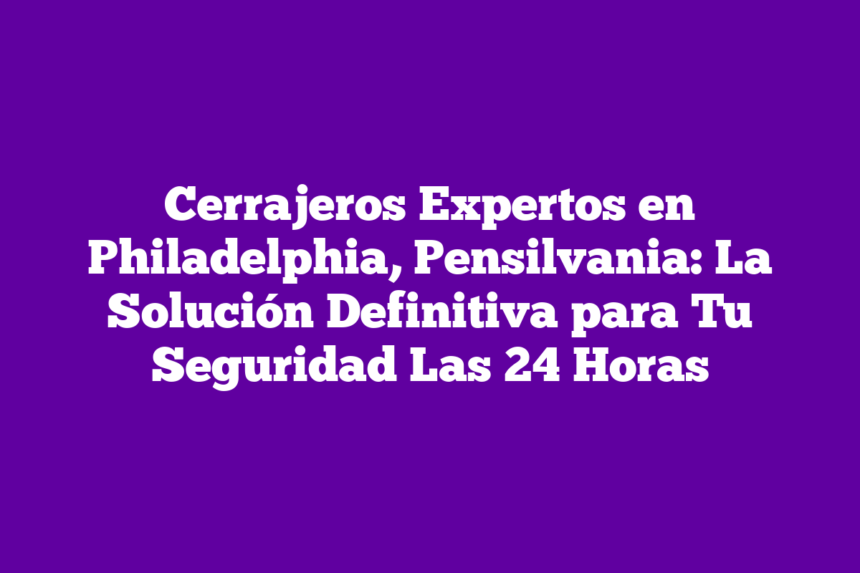 Cerrajeros Expertos en Philadelphia, Pensilvania: La Solución Definitiva para Tu Seguridad Las 24 Horas