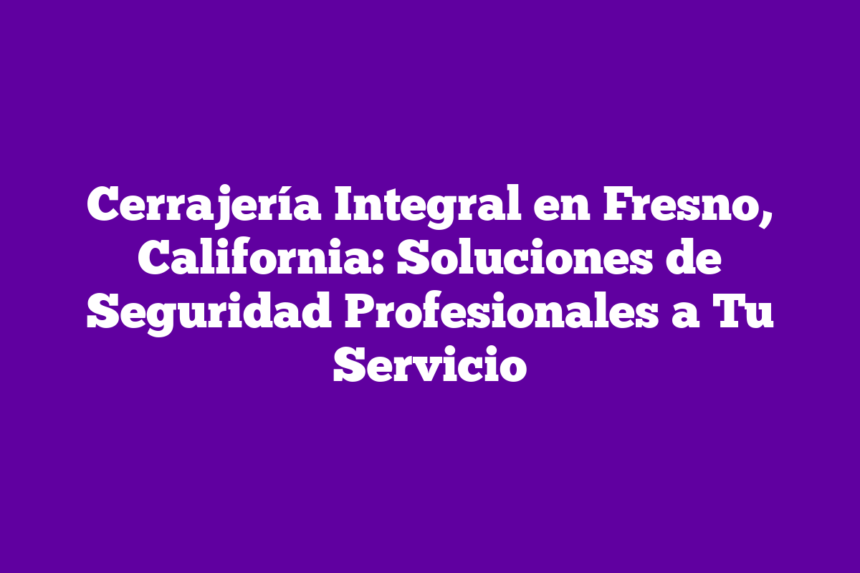 Cerrajería Integral en Fresno, California: Soluciones de Seguridad Profesionales a Tu Servicio