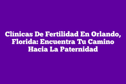 Clínicas De Fertilidad En Orlando, Florida: Encuentra Tu Camino Hacia La Paternidad