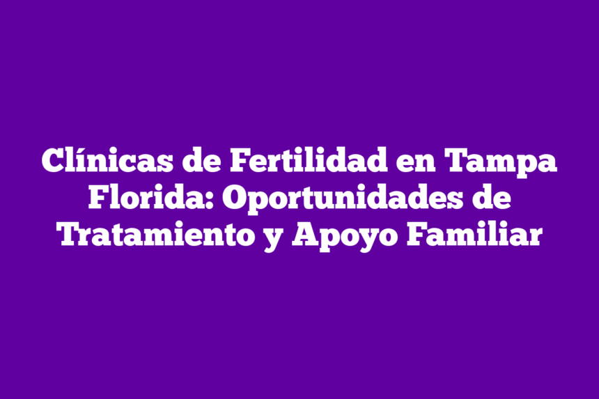 Clínicas de Fertilidad en Tampa Florida: Oportunidades de Tratamiento y Apoyo Familiar