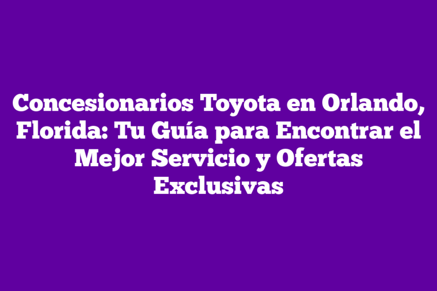 Concesionarios Toyota en Orlando, Florida: Tu Guía para Encontrar el Mejor Servicio y Ofertas Exclusivas