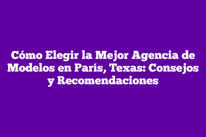 Cómo Elegir la Mejor Agencia de Modelos en París, Texas: Consejos y Recomendaciones