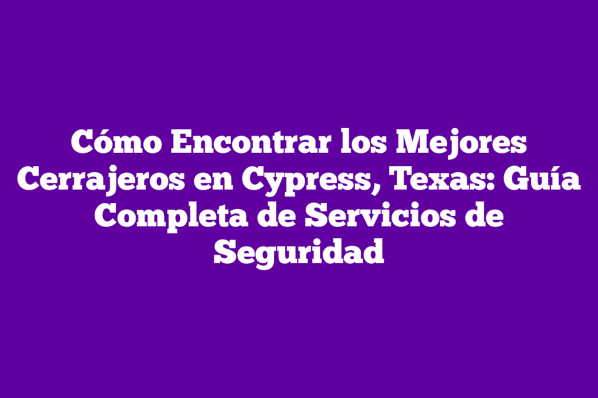Cómo Encontrar los Mejores Cerrajeros en Cypress, Texas: Guía Completa de Servicios de Seguridad