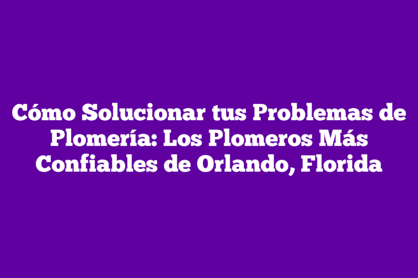 Cómo Solucionar tus Problemas de Plomería: Los Plomeros Más Confiables de Orlando, Florida