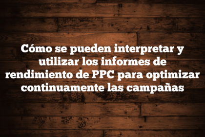 Cómo se pueden interpretar y utilizar los informes de rendimiento de PPC para optimizar continuamente las campañas