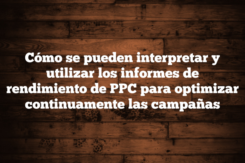 Cómo se pueden interpretar y utilizar los informes de rendimiento de PPC para optimizar continuamente las campañas