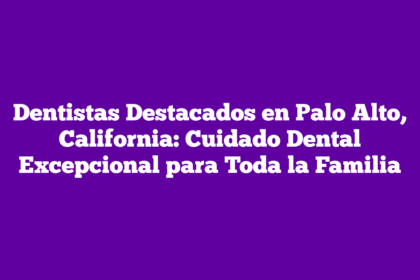 Dentistas Destacados en Palo Alto, California: Cuidado Dental Excepcional para Toda la Familia
