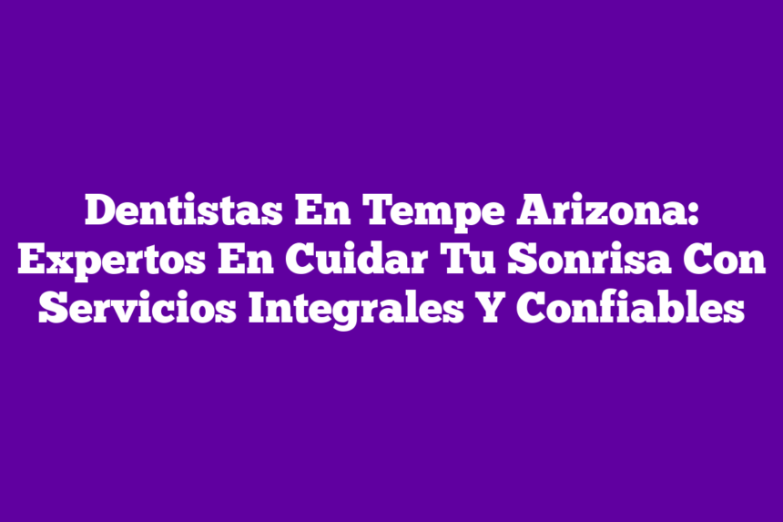 Dentistas En Tempe Arizona: Expertos En Cuidar Tu Sonrisa Con Servicios Integrales Y Confiables