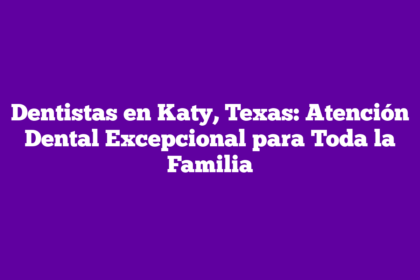 Dentistas en Katy, Texas: Atención Dental Excepcional para Toda la Familia