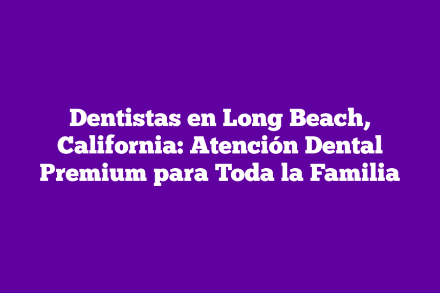 Dentistas en Long Beach, California: Atención Dental Premium para Toda la Familia