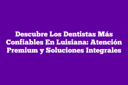 Descubre Los Dentistas Más Confiables En Luisiana: Atención Premium y Soluciones Integrales