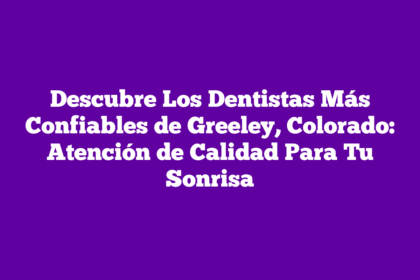 Descubre Los Dentistas Más Confiables de Greeley, Colorado: Atención de Calidad Para Tu Sonrisa