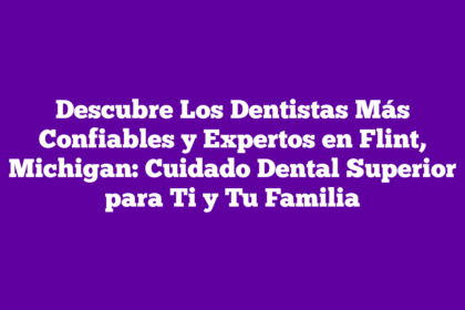 Descubre Los Dentistas Más Confiables y Expertos en Flint, Michigan: Cuidado Dental Superior para Ti y Tu Familia