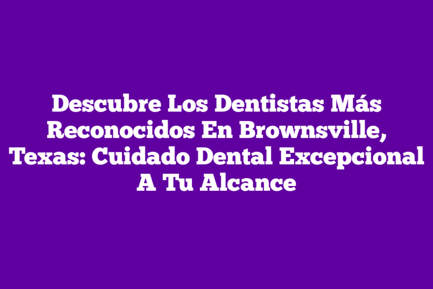 Descubre Los Dentistas Más Reconocidos En Brownsville, Texas: Cuidado Dental Excepcional A Tu Alcance