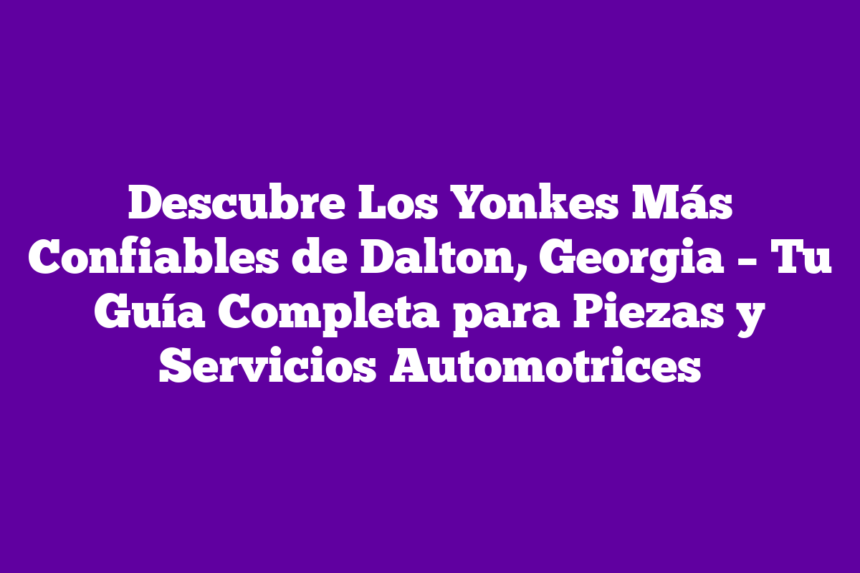 Descubre Los Yonkes Más Confiables de Dalton, Georgia – Tu Guía Completa para Piezas y Servicios Automotrices