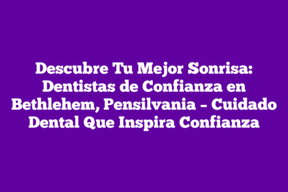 Descubre Tu Mejor Sonrisa: Dentistas de Confianza en Bethlehem, Pensilvania – Cuidado Dental Que Inspira Confianza