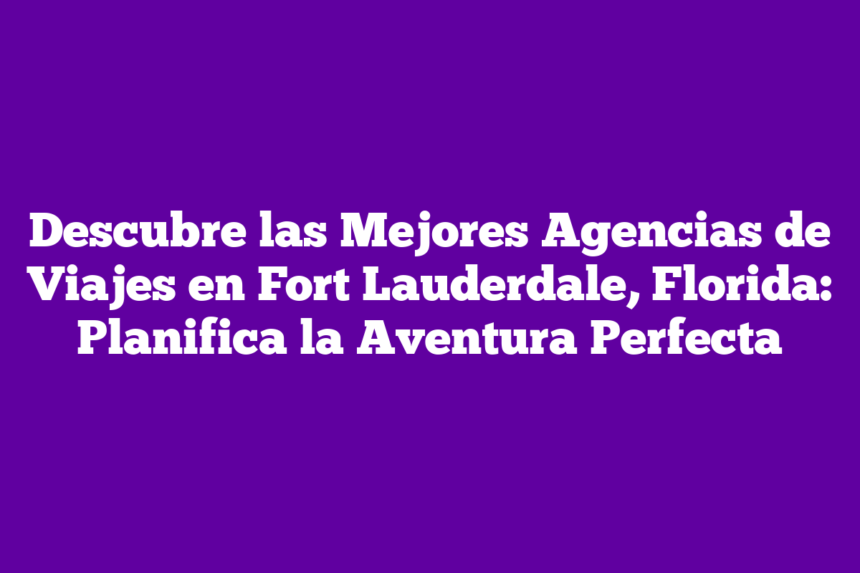 Descubre las Mejores Agencias de Viajes en Fort Lauderdale, Florida: Planifica la Aventura Perfecta