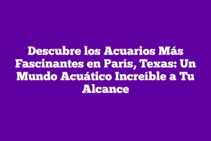 Descubre los Acuarios Más Fascinantes en París, Texas: Un Mundo Acuático Increíble a Tu Alcance