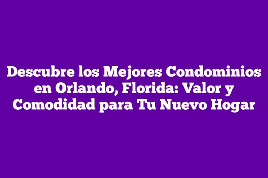 Descubre los Mejores Condominios en Orlando, Florida: Valor y Comodidad para Tu Nuevo Hogar