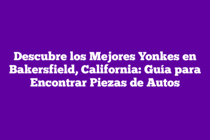 Descubre los Mejores Yonkes en Bakersfield, California: Guía para Encontrar Piezas de Autos