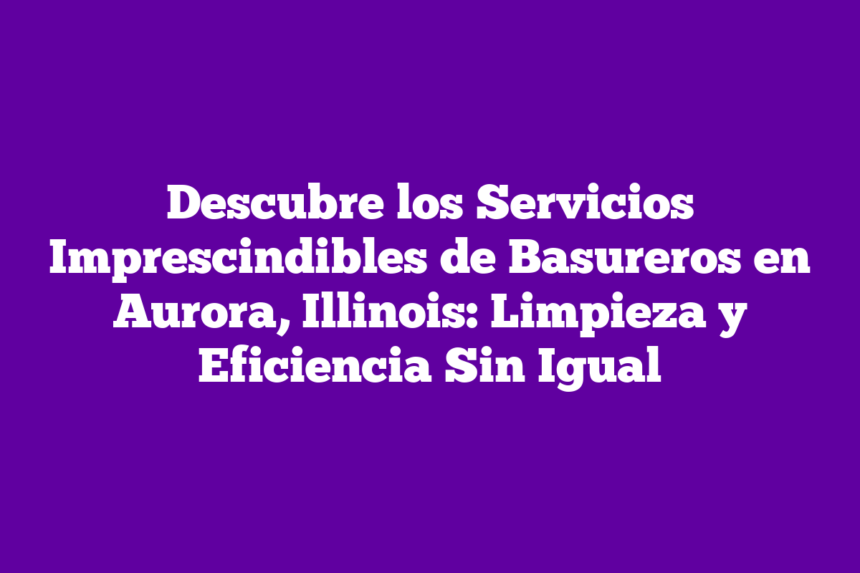 Descubre los Servicios Imprescindibles de Basureros en Aurora, Illinois: Limpieza y Eficiencia Sin Igual