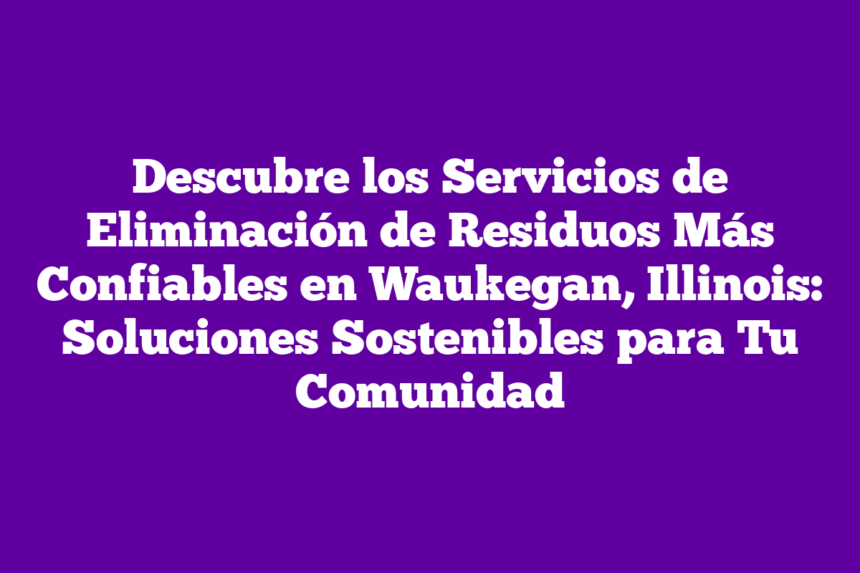 Descubre los Servicios de Eliminación de Residuos Más Confiables en Waukegan, Illinois: Soluciones Sostenibles para Tu Comunidad