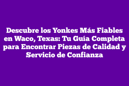 Descubre los Yonkes Más Fiables en Waco, Texas: Tu Guía Completa para Encontrar Piezas de Calidad y Servicio de Confianza